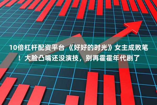 10倍杠杆配资平台 《好好的时光》女主成败笔！大脸凸嘴还没演技，别再霍霍年代剧了
