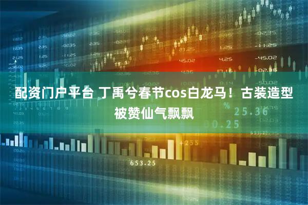 配资门户平台 丁禹兮春节cos白龙马！古装造型被赞仙气飘飘