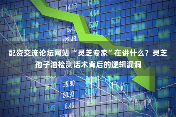 配资交流论坛网站 “灵芝专家”在讲什么？灵芝孢子油检测话术背后的逻辑漏洞