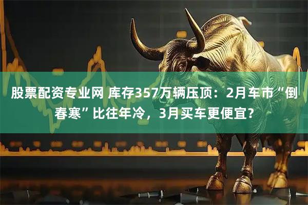 股票配资专业网 库存357万辆压顶：2月车市“倒春寒”比往年冷，3月买车更便宜？