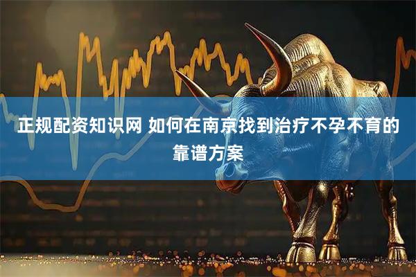 正规配资知识网 如何在南京找到治疗不孕不育的靠谱方案