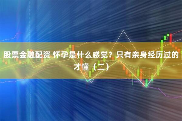 股票金融配资 怀孕是什么感觉？只有亲身经历过的才懂（二）