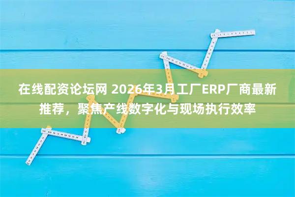 在线配资论坛网 2026年3月工厂ERP厂商最新推荐，聚焦产线数字化与现场执行效率
