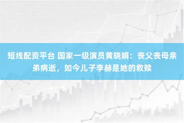 短线配资平台 国家一级演员黄晓娟：丧父丧母亲弟病逝，如今儿子李赫是她的救赎