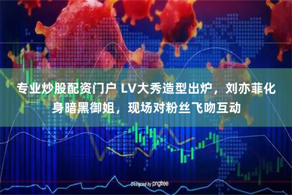 专业炒股配资门户 LV大秀造型出炉，刘亦菲化身暗黑御姐，现场对粉丝飞吻互动