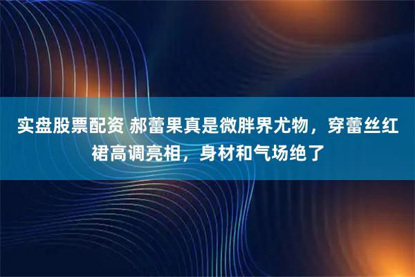实盘股票配资 郝蕾果真是微胖界尤物，穿蕾丝红裙高调亮相，身材和气场绝了
