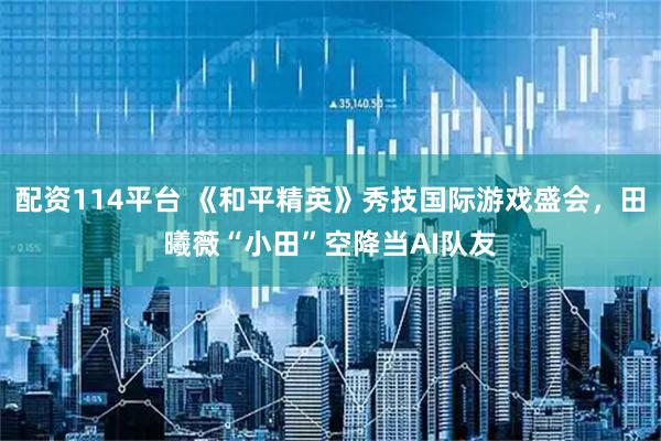 配资114平台 《和平精英》秀技国际游戏盛会，田曦薇“小田”空降当AI队友