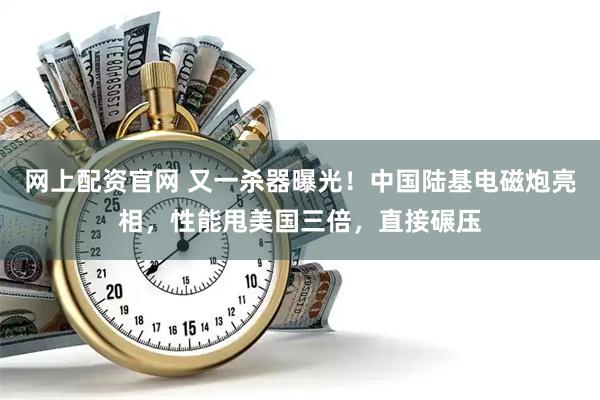 网上配资官网 又一杀器曝光！中国陆基电磁炮亮相，性能甩美国三倍，直接碾压