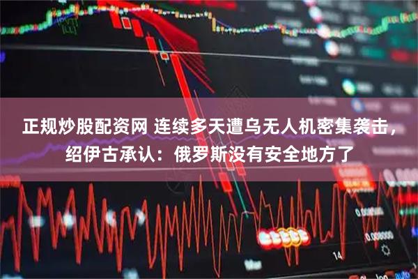 正规炒股配资网 连续多天遭乌无人机密集袭击，绍伊古承认：俄罗斯没有安全地方了