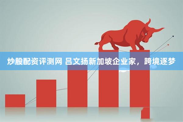 炒股配资评测网 吕文扬新加坡企业家，跨境逐梦