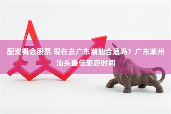 配资概念股票 现在去广东潮汕合适吗？广东潮州汕头最佳旅游时间