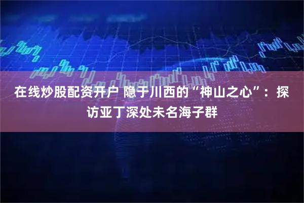 在线炒股配资开户 隐于川西的“神山之心”：探访亚丁深处未名海子群