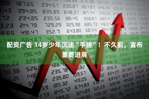 配资广告 14岁少年沉迷“手搓”！不久前，宣布重要进展
