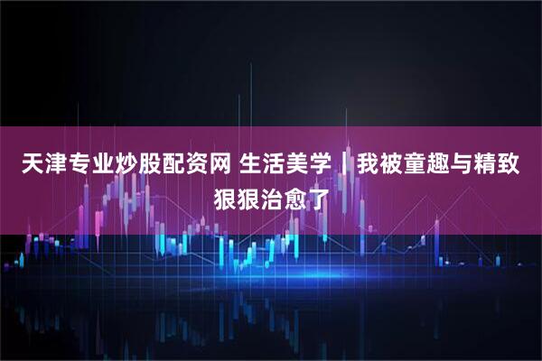 天津专业炒股配资网 生活美学｜我被童趣与精致狠狠治愈了
